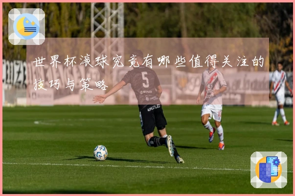 世界杯滚球究竟有哪些值得关注的技巧与策略